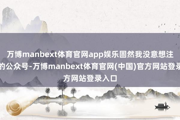 万博manbext体育官网app娱乐固然我没意想注他们的公众号-万博manbext体育官网(中国)官方网站登录入口