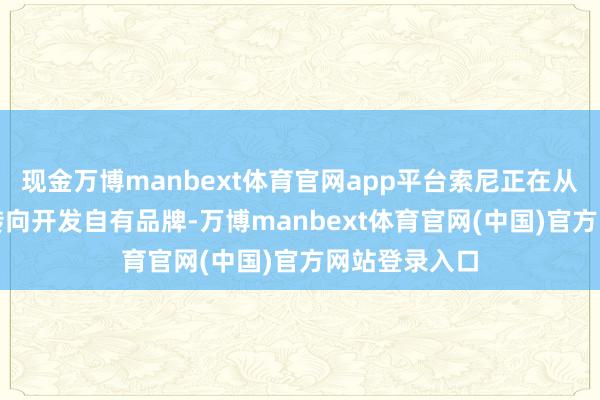 现金万博manbext体育官网app平台索尼正在从IP授权调和转向开发自有品牌-万博manbext体育官网(中国)官方网站登录入口