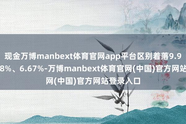 现金万博manbext体育官网app平台区别着落9.97%、9.08%、6.67%-万博manbext体育官网(中国)官方网站登录入口