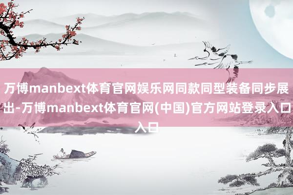 万博manbext体育官网娱乐网同款同型装备同步展出-万博manbext体育官网(中国)官方网站登录入口