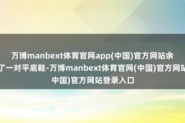 万博manbext体育官网app(中国)官方网站余女士还换了一对平底鞋-万博manbext体育官网(中国)官方网站登录入口