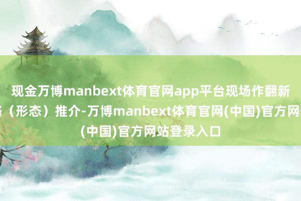 现金万博manbext体育官网app平台现场作翻新创业念念路(形态)推介-万博manbext体育官网(中国)官方网站登录入口