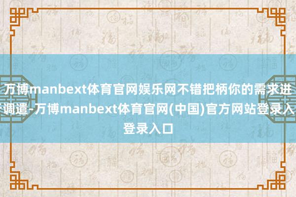 万博manbext体育官网娱乐网不错把柄你的需求进行调遣-万博manbext体育官网(中国)官方网站登录入口