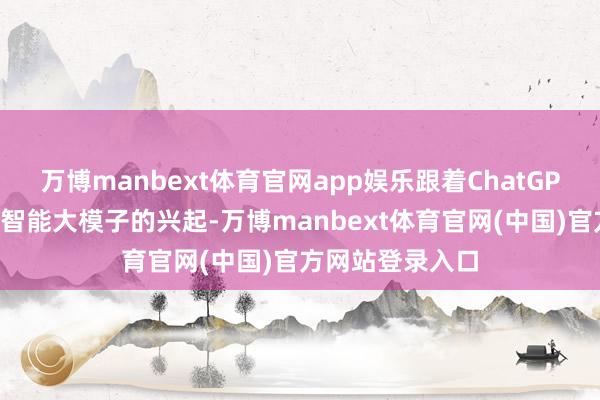 万博manbext体育官网app娱乐跟着ChatGPT等东说念主工智能大模子的兴起-万博manbext体育官网(中国)官方网站登录入口