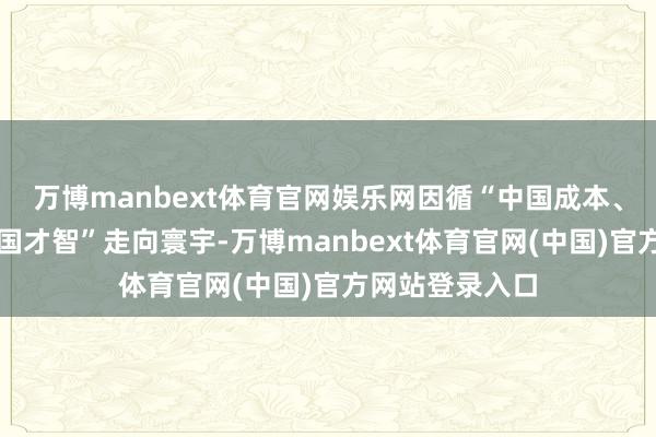 万博manbext体育官网娱乐网因循“中国成本、中国训戒、中国才智”走向寰宇-万博manbext体育官网(中国)官方网站登录入口
