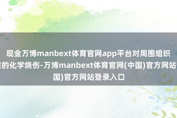 现金万博manbext体育官网app平台对周围组织变成严重的化学烧伤-万博manbext体育官网(中国)官方网站登录入口