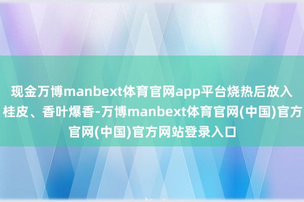 现金万博manbext体育官网app平台烧热后放入姜片、八角、桂皮、香叶爆香-万博manbext体育官网(中国)官方网站登录入口