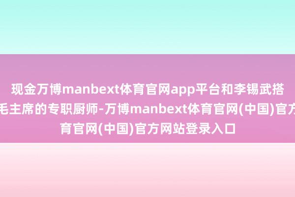 现金万博manbext体育官网app平台和李锡武搭班子一同作念毛主席的专职厨师-万博manbext体育官网(中国)官方网站登录入口