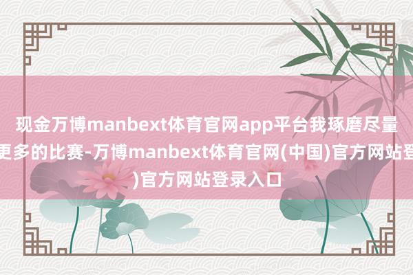 现金万博manbext体育官网app平台我琢磨尽量去参预更多的比赛-万博manbext体育官网(中国)官方网站登录入口