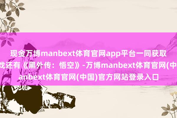 现金万博manbext体育官网app平台一同获取该奖项提名的国产游戏还有《黑外传：悟空》-万博manbext体育官网(中国)官方网站登录入口