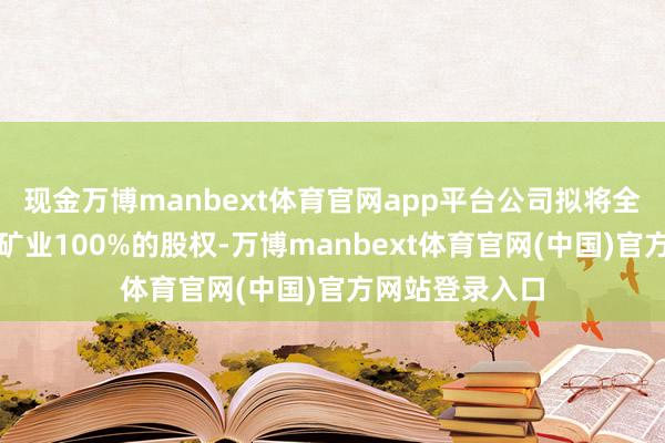现金万博manbext体育官网app平台公司拟将全资子公司万润矿业100%的股权-万博manbext体育官网(中国)官方网站登录入口