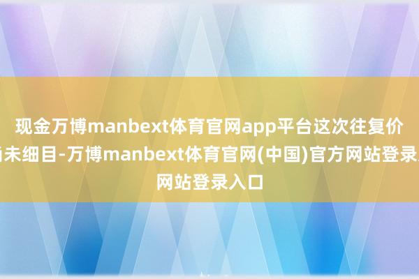 现金万博manbext体育官网app平台这次往复价钱尚未细目-万博manbext体育官网(中国)官方网站登录入口