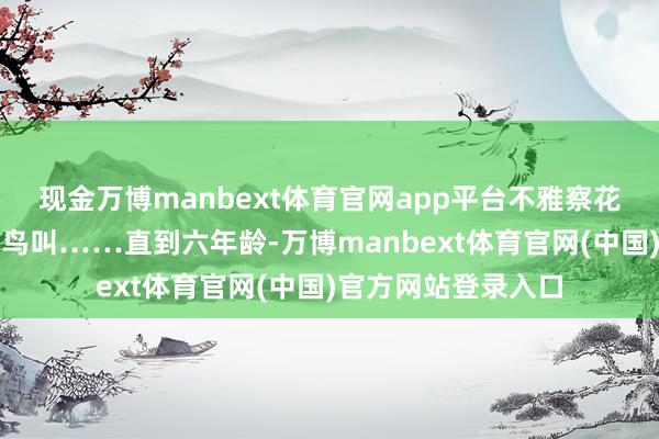 现金万博manbext体育官网app平台不雅察花卉树木、凝听虫鸣鸟叫……直到六年龄-万博manbext体育官网(中国)官方网站登录入口