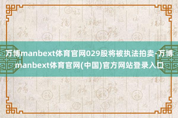 万博manbext体育官网029股将被执法拍卖-万博manbext体育官网(中国)官方网站登录入口
