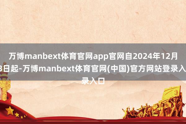 万博manbext体育官网app官网自2024年12月18日起-万博manbext体育官网(中国)官方网站登录入口
