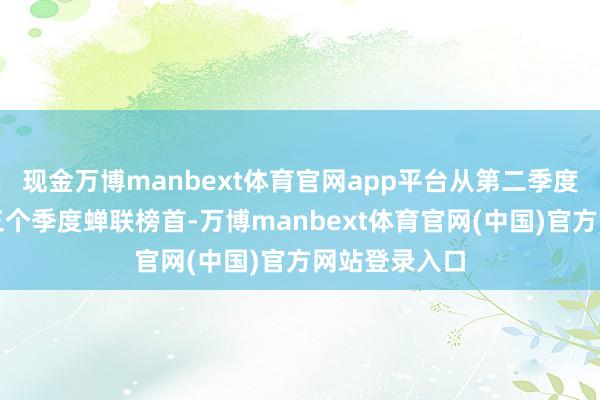 现金万博manbext体育官网app平台从第二季度起便一语气三个季度蝉联榜首-万博manbext体育官网(中国)官方网站登录入口