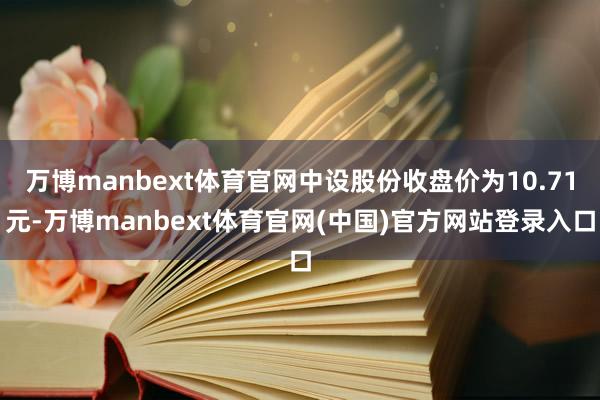 万博manbext体育官网中设股份收盘价为10.71元-万博manbext体育官网(中国)官方网站登录入口