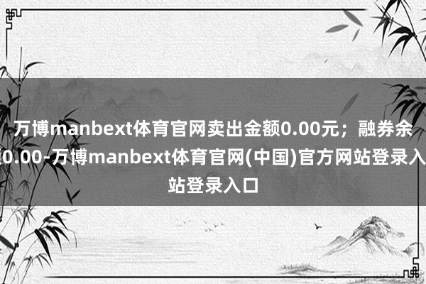 万博manbext体育官网卖出金额0.00元；融券余额0.00-万博manbext体育官网(中国)官方网站登录入口