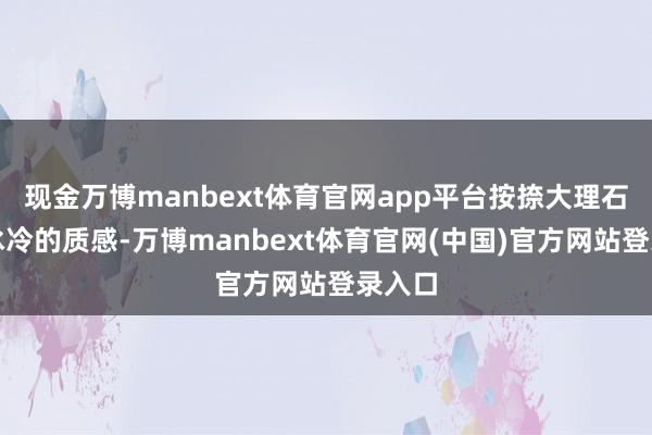 现金万博manbext体育官网app平台按捺大理石大地冰冷的质感-万博manbext体育官网(中国)官方网站登录入口