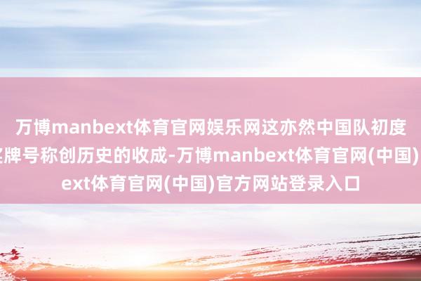 万博manbext体育官网娱乐网这亦然中国队初度获取这个项估计奖牌号称创历史的收成-万博manbext体育官网(中国)官方网站登录入口