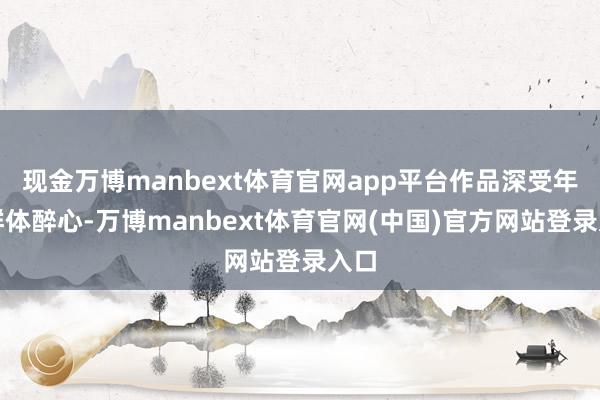 现金万博manbext体育官网app平台作品深受年青群体醉心-万博manbext体育官网(中国)官方网站登录入口