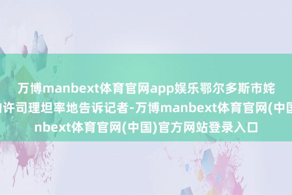 万博manbext体育官网app娱乐鄂尔多斯市姹素娜羊绒衫工场店的许司理坦率地告诉记者-万博manbext体育官网(中国)官方网站登录入口