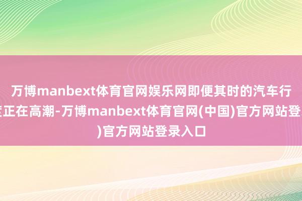 万博manbext体育官网娱乐网即便其时的汽车行业热度正在高潮-万博manbext体育官网(中国)官方网站登录入口