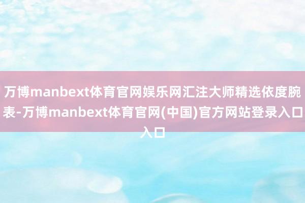 万博manbext体育官网娱乐网汇注大师精选依度腕表-万博manbext体育官网(中国)官方网站登录入口
