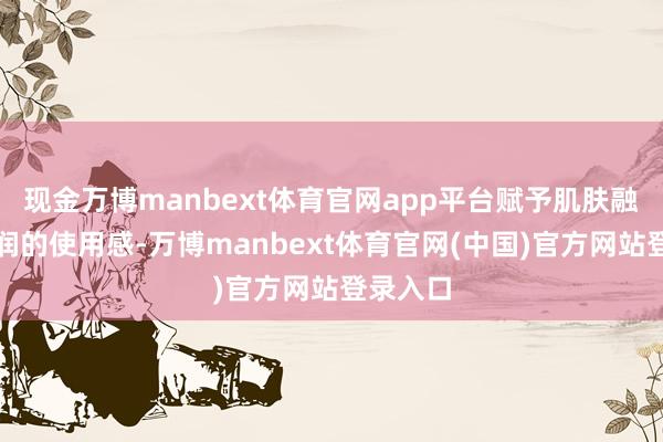 现金万博manbext体育官网app平台赋予肌肤融会而深润的使用感-万博manbext体育官网(中国)官方网站登录入口