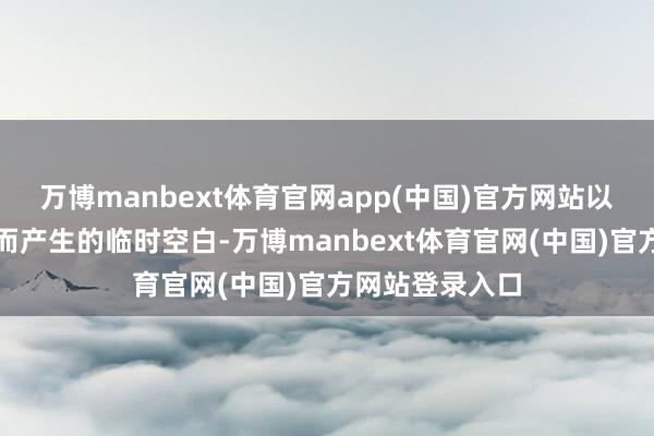 万博manbext体育官网app(中国)官方网站以填补安永辞任而产生的临时空白-万博manbext体育官网(中国)官方网站登录入口