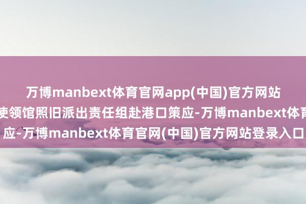 万博manbext体育官网app(中国)官方网站中国驻伊朗附进国度的使领馆照旧派出责任组赴港口策应-万博manbext体育官网(中国)官方网站登录入口