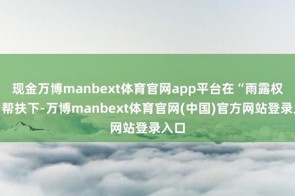 现金万博manbext体育官网app平台在“雨露权谋”帮扶下-万博manbext体育官网(中国)官方网站登录入口