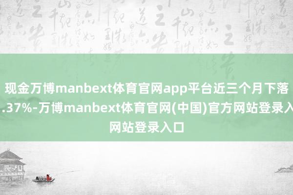 现金万博manbext体育官网app平台近三个月下落11.37%-万博manbext体育官网(中国)官方网站登录入口