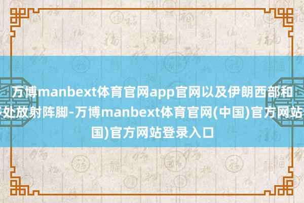 万博manbext体育官网app官网以及伊朗西部和中部的多处放射阵脚-万博manbext体育官网(中国)官方网站登录入口