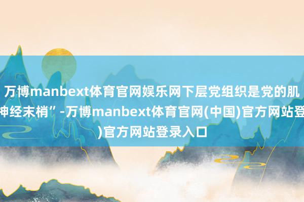 万博manbext体育官网娱乐网下层党组织是党的肌体的“神经末梢”-万博manbext体育官网(中国)官方网站登录入口