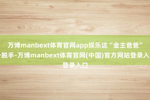 万博manbext体育官网app娱乐这“金主爸爸”一脱手-万博manbext体育官网(中国)官方网站登录入口