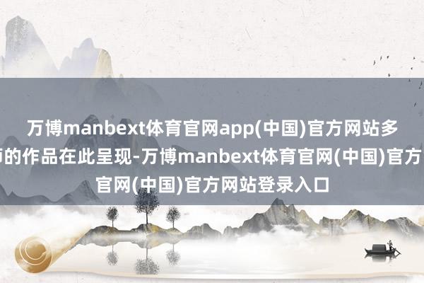 万博manbext体育官网app(中国)官方网站多位中国缱绻师的作品在此呈现-万博manbext体育官网(中国)官方网站登录入口