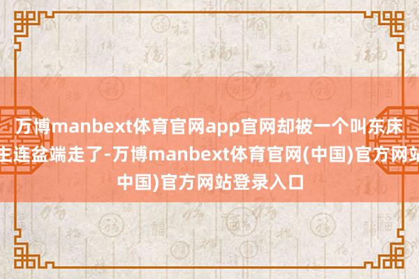 万博manbext体育官网app官网却被一个叫东床的东说念主连盆端走了-万博manbext体育官网(中国)官方网站登录入口