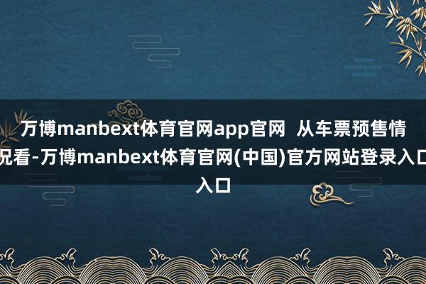 万博manbext体育官网app官网  从车票预售情况看-万博manbext体育官网(中国)官方网站登录入口