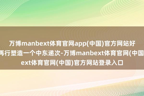 万博manbext体育官网app(中国)官方网站好意思国一直幻思着再行塑造一个中东递次-万博manbext体育官网(中国)官方网站登录入口
