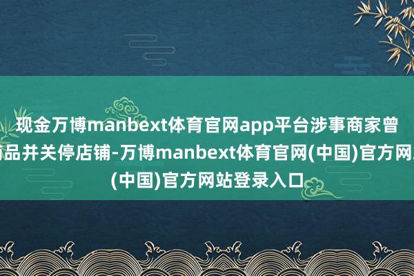 现金万博manbext体育官网app平台涉事商家曾经经下架商品并关停店铺-万博manbext体育官网(中国)官方网站登录入口