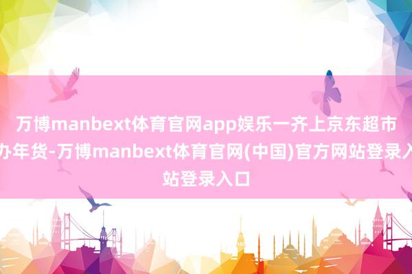 万博manbext体育官网app娱乐一齐上京东超市置办年货-万博manbext体育官网(中国)官方网站登录入口