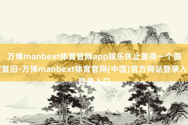 万博manbext体育官网app娱乐休止莫得一个国度复旧-万博manbext体育官网(中国)官方网站登录入口