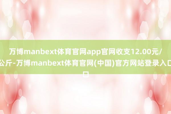 万博manbext体育官网app官网收支12.00元/公斤-万博manbext体育官网(中国)官方网站登录入口