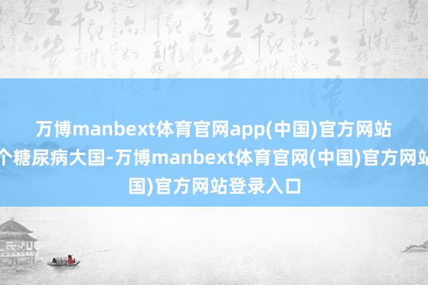 万博manbext体育官网app(中国)官方网站　　中国事一个糖尿病大国-万博manbext体育官网(中国)官方网站登录入口