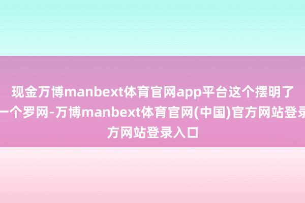 现金万博manbext体育官网app平台这个摆明了即是一个罗网-万博manbext体育官网(中国)官方网站登录入口