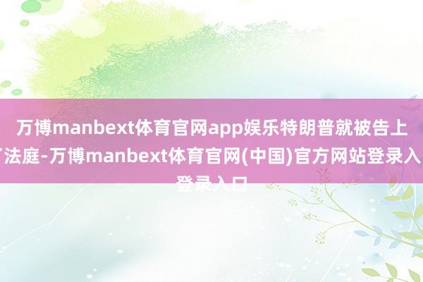 万博manbext体育官网app娱乐特朗普就被告上了法庭-万博manbext体育官网(中国)官方网站登录入口