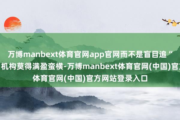 万博manbext体育官网app官网而不是盲目追“大、近、低廉”机构莫得满盈蛮横-万博manbext体育官网(中国)官方网站登录入口