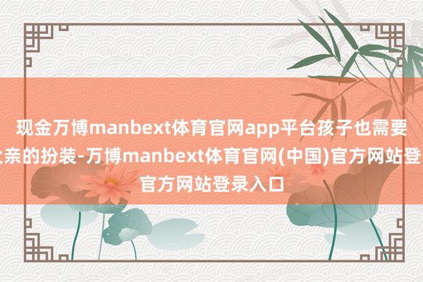 现金万博manbext体育官网app平台孩子也需要一个父亲的扮装-万博manbext体育官网(中国)官方网站登录入口