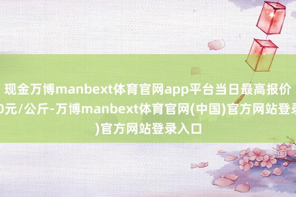 现金万博manbext体育官网app平台当日最高报价23.00元/公斤-万博manbext体育官网(中国)官方网站登录入口